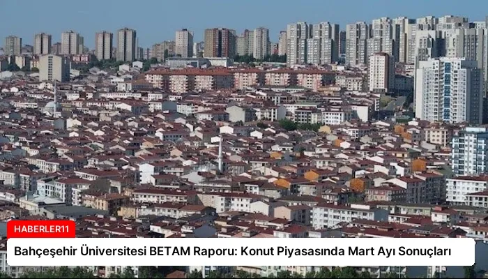 Bahçeşehir Üniversitesi BETAM Raporu: Konut Piyasasında Mart Ayı Sonuçları