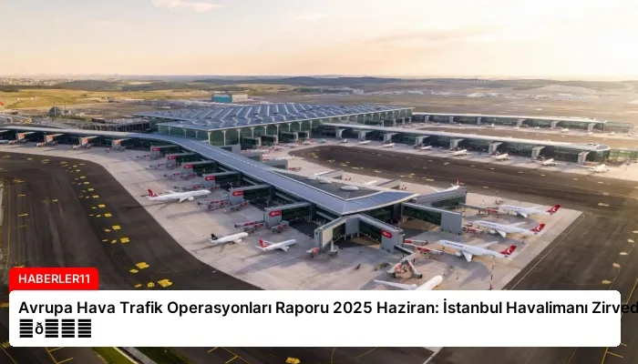 Avrupa Hava Trafik Operasyonları Raporu 2025 Haziran: İstanbul Havalimanı Zirvede ⏬👇