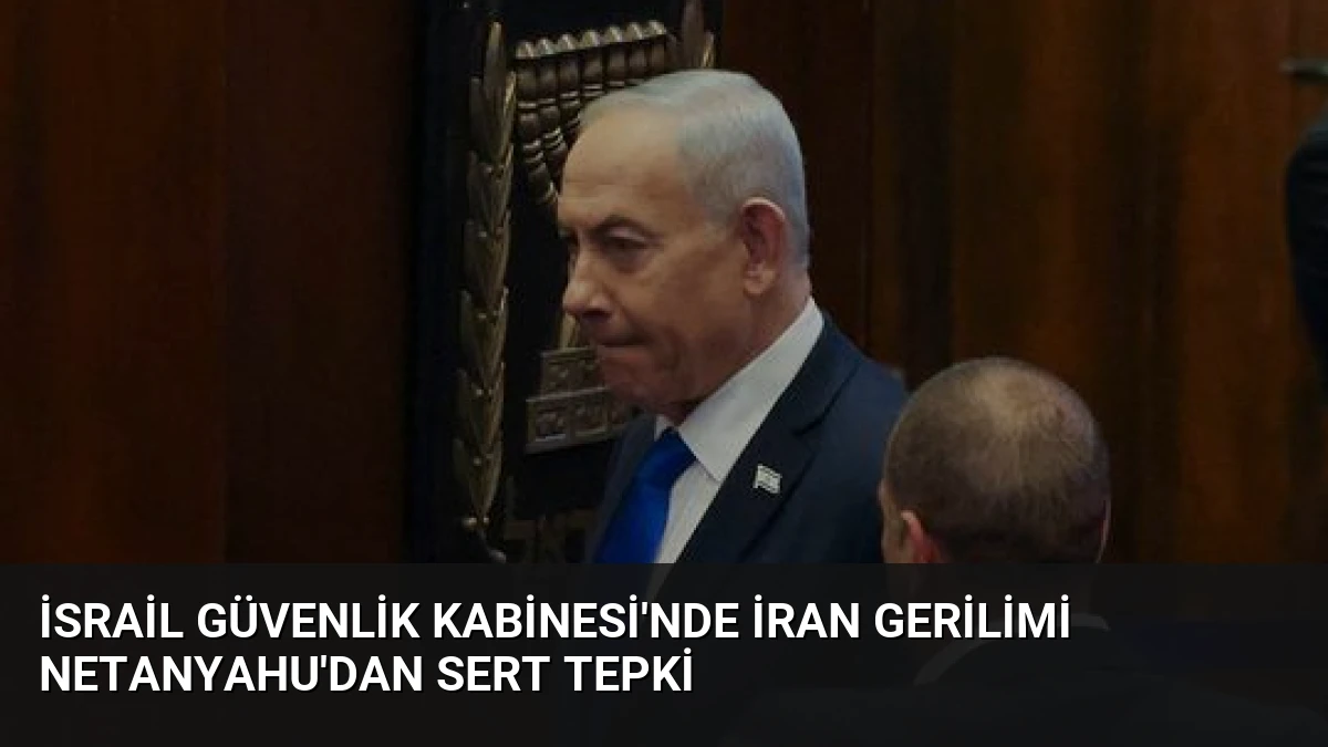 İsrail Güvenlik Kabinesi’nde İran Gerilimi Netanyahu’dan Sert Tepki