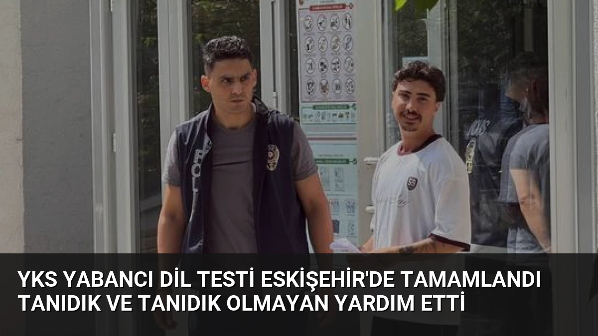 YKS Yabancı Dil Testi Eskişehir’de Tamamlandı Tanıdık ve Tanıdık Olmayan Yardım Etti