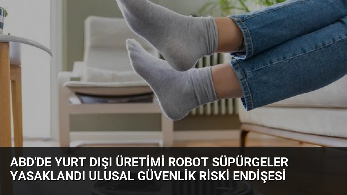ABD’de Yurt Dışı Üretimi Robot Süpürgeler Yasaklandı Ulusal Güvenlik Riski Endişesi