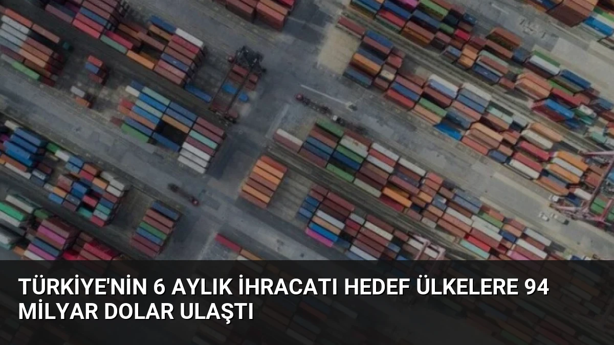 Türkiye’nin 6 Aylık İhracatı Hedef Ülkelere 94 Milyar Dolar Ulaştı